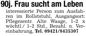 90j. Frau sucht am Leben interessierte Person zum Ausfahren im Rollststuhl, Ausgangsort: Pflegezentr. Alte Waage, 1-2 x wöchtl./ 1-2 Std., Bezahl. n. Vereinbahrung, Tel. ***