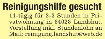 Reinigungshilfe gesucht14-tägig für 2-3 Stunden in Privatwohnung in 84028 Landshut. Vorstellung inkl. Stundenlohn an Mail: reinigung.landshut@web.de