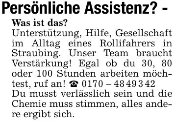 Persönliche Assistenz? -Was ist das? Unterstützung, Hilfe, Gesellschaft im Alltag eines Rollifahrers in Straubing. Unser Team braucht Verstärkung! Egal ob du 30, 80 oder 100 Stunden arbeiten möchtest, ruf an! _ *** Du musst verlässlich sein und die Chemie muss stimmen, alles andere ergibt sich.