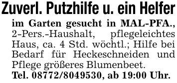 Zuverl. Putzhilfe u. ein Helferim Garten gesucht in MAL-PFA., 2-Pers.-Haushalt, pflegeleichtes Haus, ca. 4 Std. wöchtl.; Hilfe bei Bedarf für Heckeschneiden und Pflege größeres Blumenbeet.Tel. ***, ab 19:00 Uhr.
