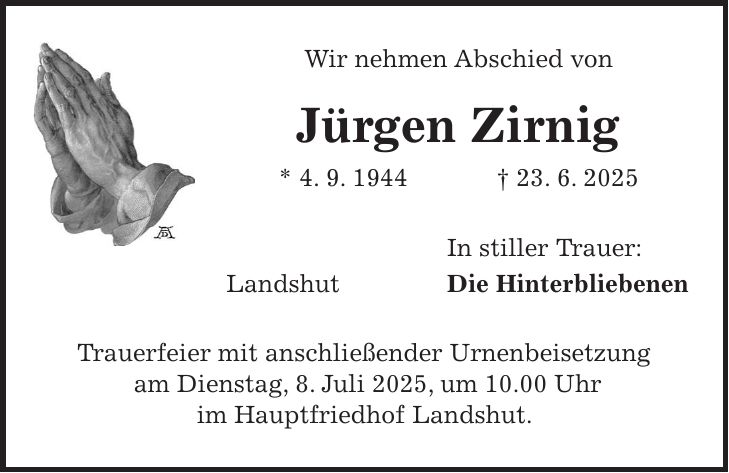 Wir nehmen Abschied von Jürgen Zirnig * 4. 9. 1944 + 23. 6. 2025 In stiller Trauer: Landshut Die Hinterbliebenen Trauerfeier mit anschließender Urnenbeisetzung am Dienstag, 8. Juli 2025, um 10.00 Uhr im Hauptfriedhof Landshut.