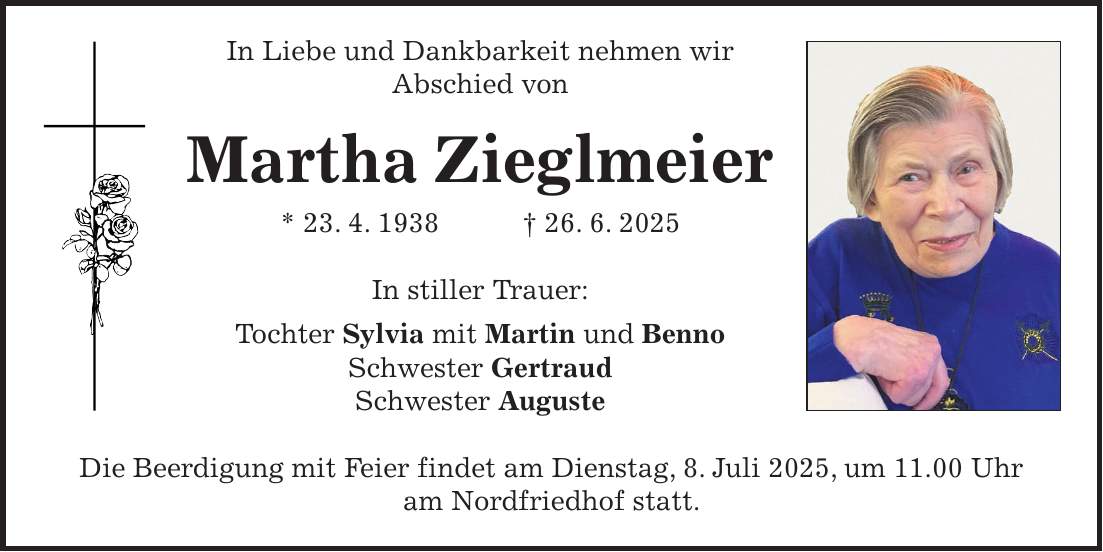 In Liebe und Dankbarkeit nehmen wir Abschied von Martha Zieglmeier * 23. 4. 1938 + 26. 6. 2025 In stiller Trauer: Tochter Sylvia mit Martin und Benno Schwester Gertraud Schwester Auguste Die Beerdigung mit Feier findet am Dienstag, 8. Juli 2025, um 11.00 Uhr am Nordfriedhof statt.