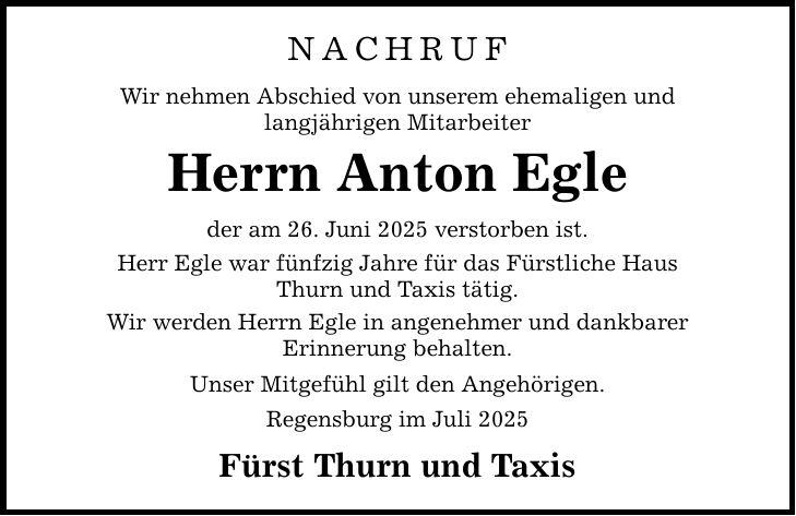 Nachruf Wir nehmen Abschied von unserem ehemaligen und langjährigen Mitarbeiter Herrn Anton Egle der am 26. Juni 2025 verstorben ist. Herr Egle war fünfzig Jahre für das Fürstliche Haus Thurn und Taxis tätig. Wir werden Herrn Egle in angenehmer und dankbarer Erinnerung behalten. Unser Mitgefühl gilt den Angehörigen. Regensburg im Juli 2025 Fürst Thurn und Taxis