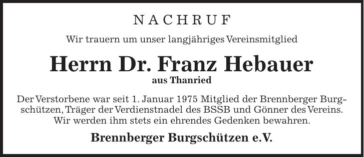 N A C H R U F Wir trauern um unser langjähriges Vereinsmitglied Herrn Dr. Franz Hebauer aus Thanried Der Verstorbene war seit 1. Januar 1975 Mitglied der Brennberger Burgschützen, Träger der Verdienstnadel des BSSB und Gönner des Vereins. Wir werden ihm stets ein ehrendes Gedenken bewahren. Brennberger Burgschützen e.V. 