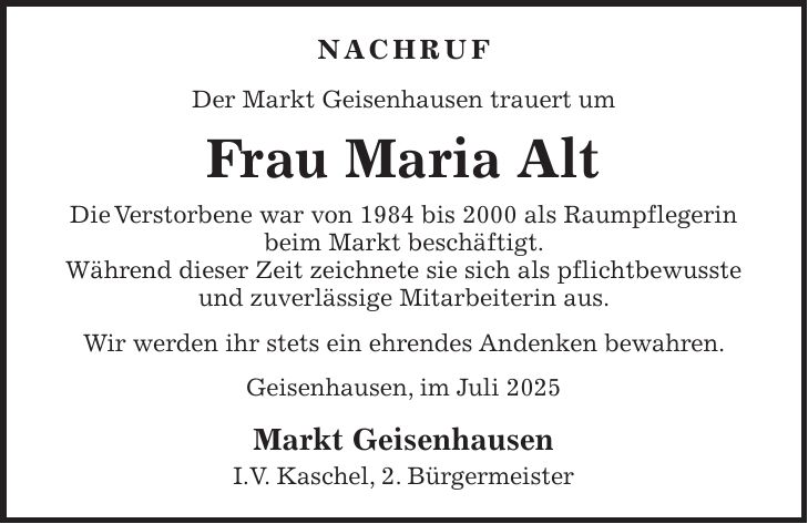 NACHRUF Der Markt Geisenhausen trauert um Frau Maria Alt Die Verstorbene war von 1984 bis 2000 als Raumpflegerin beim Markt beschäftigt. Während dieser Zeit zeichnete sie sich als pflichtbewusste und zuverlässige Mitarbeiterin aus. Wir werden ihr stets ein ehrendes Andenken bewahren. Geisenhausen, im Juli 2025 Markt Geisenhausen I.V. Kaschel, 2. Bürgermeister
