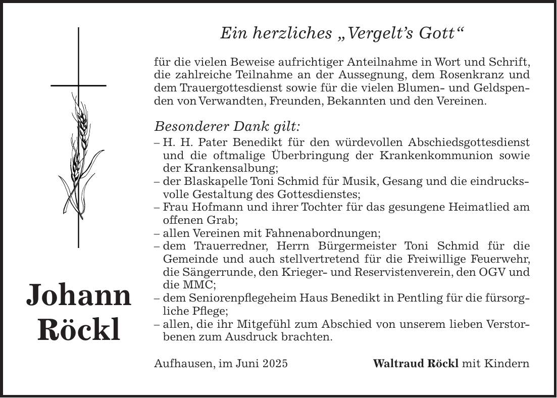 Ein herzliches 'Vergelt's Gott' für die vielen Beweise aufrichtiger Anteilnahme in Wort und Schrift, die zahlreiche Teilnahme an der Aussegnung, dem Rosenkranz und dem Trauergottesdienst sowie für die vielen Blumen- und Geldspenden von Verwandten, Freunden, Bekannten und den Vereinen. Besonderer Dank gilt: - H. H. Pater Benedikt für den würdevollen Abschiedsgottesdienst und die oftmalige Überbringung der Krankenkommunion sowie der Krankensalbung; - der Blaskapelle Toni Schmid für Musik, Gesang und die eindrucksvolle Gestaltung des Gottesdienstes; - Frau Hofmann und ihrer Tochter für das gesungene Heimatlied am offenen Grab; - allen Vereinen mit Fahnenabordnungen; - dem Trauerredner, Herrn Bürgermeister Toni Schmid für die Gemeinde und auch stellvertretend für die Freiwillige Feuerwehr, die Sängerrunde, den Krieger- und Reservistenverein, den OGV und die MMC; - dem Seniorenpflegeheim Haus Benedikt in Pentling für die fürsorgliche Pflege; - allen, die ihr Mitgefühl zum Abschied von unserem lieben Verstorbenen zum Ausdruck brachten. Aufhausen, im Juni 2025 Waltraud Röckl mit KindernJohann Röckl