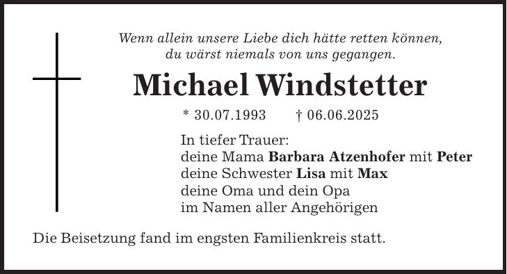 Wenn allein unsere Liebe dich hätte retten können, du wärst niemals von uns gegangen. Michael Windstetter * 30.07.1993 + 06.06.2025 In tiefer Trauer: deine Mama Barbara Atzenhofer mit Peter deine Schwester Lisa mit Max deine Oma und dein Opa im Namen aller Angehörigen Die Beisetzung fand im engsten Familienkreis statt.