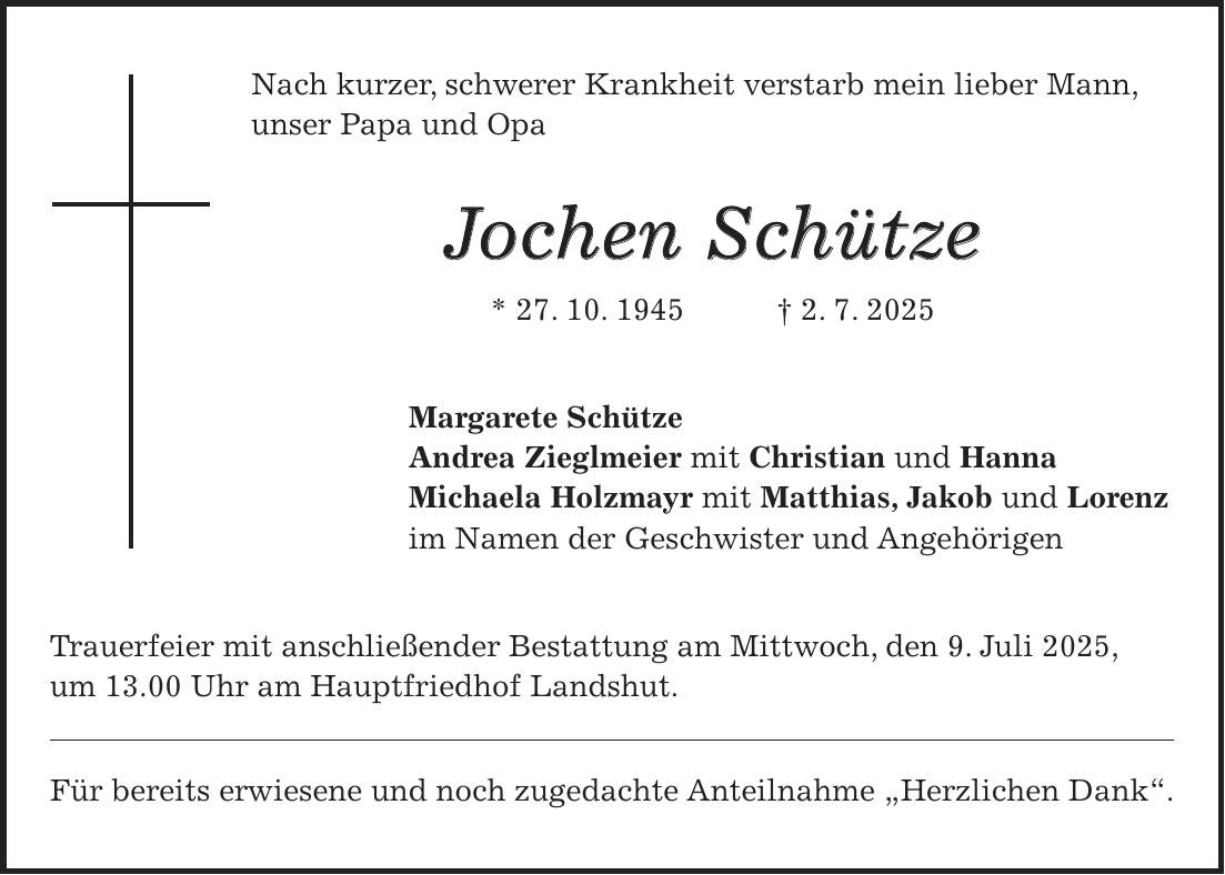 Nach kurzer, schwerer Krankheit verstarb mein lieber Mann, unser Papa und Opa Jochen Schütze * 27. 10. 1945 + 2. 7. 2025 Margarete Schütze Andrea Zieglmeier mit Christian und Hanna Michaela Holzmayr mit Matthias, Jakob und Lorenz im Namen der Geschwister und Angehörigen Trauerfeier mit anschließender Bestattung am Mittwoch, den 9. Juli 2025, um 13.00 Uhr am Hauptfriedhof Landshut. Für bereits erwiesene und noch zugedachte Anteilnahme 'Herzlichen Dank'.