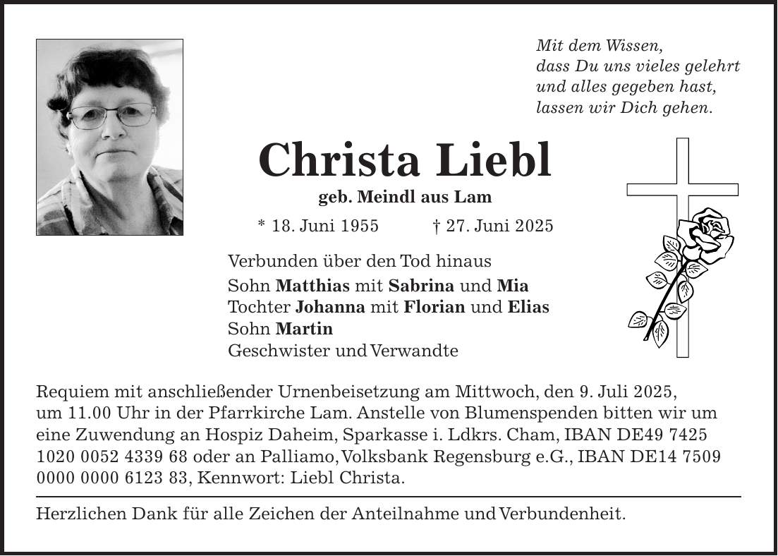 Mit dem Wissen, dass Du uns vieles gelehrt und alles gegeben hast, lassen wir Dich gehen. Christa Liebl geb. Meindl aus Lam * 18. Juni 1955 + 27. Juni 2025 Verbunden über den Tod hinaus Sohn Matthias mit Sabrina und Mia Tochter Johanna mit Florian und Elias Sohn Martin Geschwister und Verwandte Requiem mit anschließender Urnenbeisetzung am Mittwoch, den 9. Juli 2025, um 11.00 Uhr in der Pfarrkirche Lam. Anstelle von Blumenspenden bitten wir um eine Zuwendung an Hospiz Daheim, Sparkasse i. Ldkrs. Cham, IBAN DE*** oder an Palliamo, Volksbank Regensburg e.G., IBAN DE***, Kennwort: Liebl Christa. Herzlichen Dank für alle Zeichen der Anteilnahme und Verbundenheit. 
