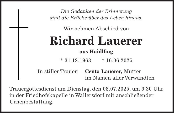 Die Gedanken der Erinnerung sind die Brücke über das Leben hinaus. Wir nehmen Abschied von Richard Lauerer aus Haidlfing * 31.12.1963 + 16.06.2025 In stiller Trauer: Centa Lauerer, Mutter im Namen aller Verwandten Trauergottesdienst am Dienstag, den 08.07.2025, um 9.30 Uhr in der Friedhofskapelle in Wallersdorf mit anschließender Urnenbestattung.