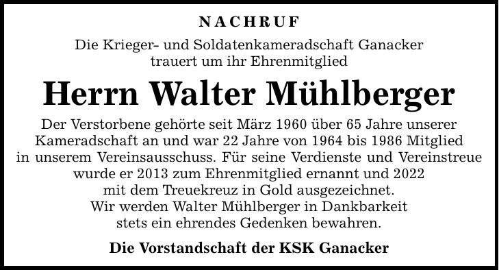 NACHRUF Die Krieger- und Soldatenkameradschaft Ganacker trauert um ihr Ehrenmitglied Herrn Walter Mühlberger Der Verstorbene gehörte seit März 1960 über 65 Jahre unserer Kameradschaft an und war 22 Jahre von 1964 bis 1986 Mitglied in unserem Vereinsausschuss. Für seine Verdienste und Vereinstreue wurde er 2013 zum Ehrenmitglied ernannt und 2022 mit dem Treuekreuz in Gold ausgezeichnet. Wir werden Walter Mühlberger in Dankbarkeit stets ein ehrendes Gedenken bewahren. Die Vorstandschaft der KSK Ganacker