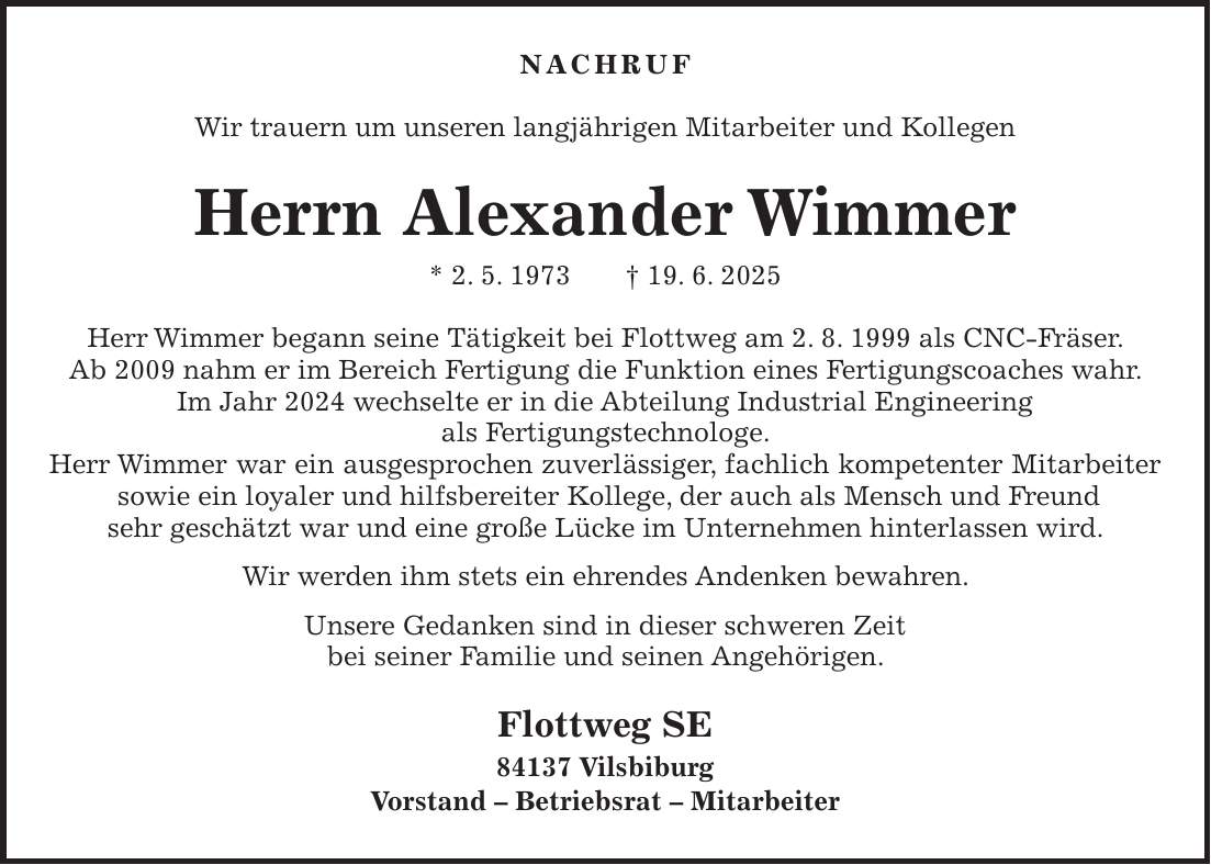 Nachruf Wir trauern um unseren langjährigen Mitarbeiter und Kollegen Herrn Alexander Wimmer * 2. 5. 1973 + 19. 6. 2025 Herr Wimmer begann seine Tätigkeit bei Flottweg am 2. 8. 1999 als CNC-Fräser. Ab 2009 nahm er im Bereich Fertigung die Funktion eines Fertigungscoaches wahr. Im Jahr 2024 wechselte er in die Abteilung Industrial Engineering als Fertigungstechnologe. Herr Wimmer war ein ausgesprochen zuverlässiger, fachlich kompetenter Mitarbeiter sowie ein loyaler und hilfsbereiter Kollege, der auch als Mensch und Freund sehr geschätzt war und eine große Lücke im Unternehmen hinterlassen wird. Wir werden ihm stets ein ehrendes Andenken bewahren. Unsere Gedanken sind in dieser schweren Zeit bei seiner Familie und seinen Angehörigen. Flottweg SE 84137 Vilsbiburg Vorstand - Betriebsrat - Mitarbeiter