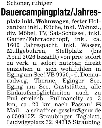 Schöner, ruhigerDauercampingplatz/Jahres-platz inkl. Wohnwagen, fester Holzanbau inkl., Küche, inkl. Wohnzi., div. Möbel, TV, Sat-Schüssel, inkl. Garten/Fahrradschopf, inkl. ca. 1600 Jahrespacht, inkl. Wasser, Müllgebühren, Stellplatz (bis April 2026 bezahlt) von priv. sofort zu verk. u. sofort nutzbar, direkt einziehen u. sich wohlfühlen in Eging am See! VB 9950,- €, Donauradweg, Therme, Eginger See, Eging am See, Gaststätten, alle Einkaufsmöglichkeiten auch zu Fuß erreichb., Pullmancity ca. 3 km, ca. 20 km nach Passau! _ Mail: a.schaffner-gessler@gmx.de o.***Z Straubinger Tagblatt, Ludwigsplatz 32, 94315 Straubing