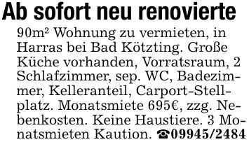 Ab sofort neu renovierte90m² Wohnung zu vermieten, in Harras bei Bad Kötzting. Große Küche vorhanden, Vorratsraum, 2 Schlafzimmer, sep. WC, Badezimmer, Kelleranteil, Carport-Stellplatz. Monatsmiete 695€, zzg. Nebenkosten. Keine Haustiere. 3 Monatsmieten Kaution. _***