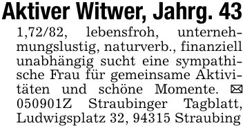 Aktiver Witwer, Jahrg. 431,72/82, lebensfroh, unternehmungslustig, naturverb., finanziell unabhängig sucht eine sympathische Frau für gemeinsame Aktivitäten und schöne Momente. _ ***Z Straubinger Tagblatt, Ludwigsplatz 32, 94315 Straubing