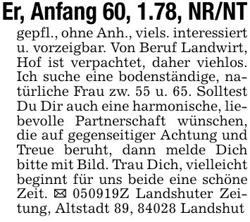 Er, Anfang 60, 1.78, NR/NTgepfl., ohne Anh., viels. interessiert u. vorzeigbar. Von Beruf Landwirt, Hof ist verpachtet, daher viehlos. Ich suche eine bodenständige, natürliche Frau zw. 55 u. 65. Solltest Du Dir auch eine harmonische, liebevolle Partnerschaft wünschen, die auf gegenseitiger Achtung und Treue beruht, dann melde Dich bitte mit Bild. Trau Dich, vielleicht beginnt für uns beide eine schöne Zeit. _ ***Z Landshuter Zeitung, Altstadt 89, 84028 Landshut