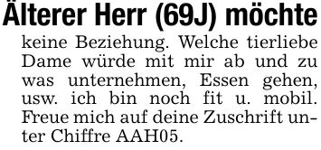 Älterer Herr (69J) möchte keine Beziehung. Welche tierliebe Dame würde mit mir ab und zu was unternehmen, Essen gehen, usw. ich bin noch fit u. mobil. Freue mich auf deine Zuschrift unter Chiffre AAH05.