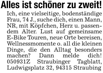 Alles ist schöner zu zweit!Ich, eine vielseitige, bodenständige Frau, 74 J., suche dich, einen Mann, NR, mit Köpfchen, Herz u. passendem Alter. Lust auf gemeinsame E-Bike Touren, neue Orte bereisen, Wellnessmomente o. all die kleinen Dinge, die den Alltag besonders machen? Dann melde dich! ***Z Straubinger Tagblatt, Ludwigsplatz 32, 94315 Straubing