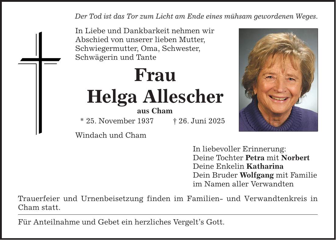 Der Tod ist das Tor zum Licht am Ende eines mühsam gewordenen Weges. In Liebe und Dankbarkeit nehmen wir Abschied von unserer lieben Mutter, Schwiegermutter, Oma, Schwester, Schwägerin und Tante Frau Helga Allescher aus Cham * 25. November 1937 _ 26. Juni 2025 Windach und Cham Trauerfeier und Urnenbeisetzung finden im Familien- und Verwandtenkreis in Cham statt. Für Anteilnahme und Gebet ein herzliches Vergelt's Gott. In liebevoller Erinnerung: Deine Tochter Petra mit Norbert Deine Enkelin Katharina Dein Bruder Wolfgang mit Familie im Namen aller Verwandten