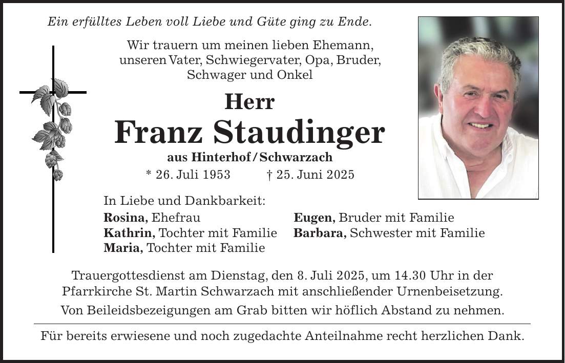 Ein erfülltes Leben voll Liebe und Güte ging zu Ende. Wir trauern um meinen lieben Ehemann, unseren Vater, Schwiegervater, Opa, Bruder, Schwager und Onkel Herr Franz Staudinger aus Hinterhof / Schwarzach * 26. Juli 1953 + 25. Juni 2025 In Liebe und Dankbarkeit: Rosina, Ehefrau Eugen, Bruder mit Familie Kathrin, Tochter mit Familie Barbara, Schwester mit Familie Maria, Tochter mit Familie Trauergottesdienst am Dienstag, den 8. Juli 2025, um 14.30 Uhr in der Pfarrkirche St. Martin Schwarzach mit anschließender Urnenbeisetzung. Von Beileidsbezeigungen am Grab bitten wir höflich Abstand zu nehmen. Für bereits erwiesene und noch zugedachte Anteilnahme recht herzlichen Dank.