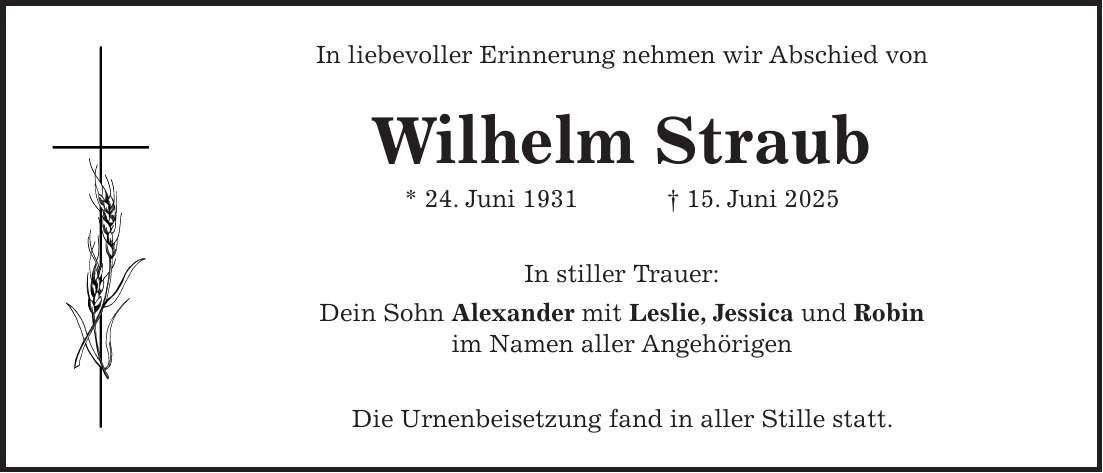 In liebevoller Erinnerung nehmen wir Abschied von Wilhelm Straub * 24. Juni 1931 + 15. Juni 2025 In stiller Trauer: Dein Sohn Alexander mit Leslie, Jessica und Robin im Namen aller Angehörigen Die Urnenbeisetzung fand in aller Stille statt.