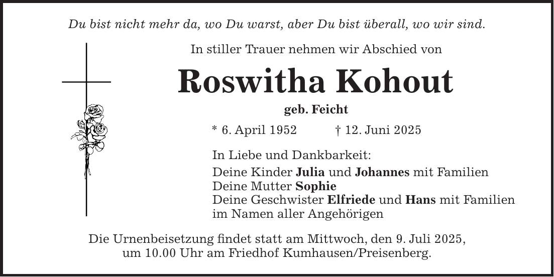 Du bist nicht mehr da, wo Du warst, aber Du bist überall, wo wir sind. In stiller Trauer nehmen wir Abschied von Roswitha Kohout geb. Feicht * 6. April 1952 + 12. Juni 2025 In Liebe und Dankbarkeit: Deine Kinder Julia und Johannes mit Familien Deine Mutter Sophie Deine Geschwister Elfriede und Hans mit Familien im Namen aller Angehörigen Die Urnenbeisetzung findet statt am Mittwoch, den 9. Juli 2025, um 10.00 Uhr am Friedhof Kumhausen/Preisenberg.