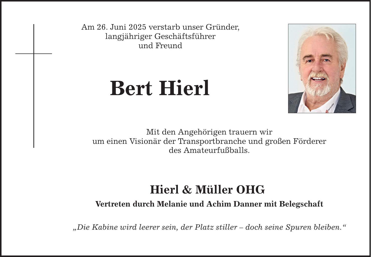 Am 26. Juni 2025 verstarb unser Gründer, langjähriger Geschäftsführer und Freund Bert Hierl Mit den Angehörigen trauern wir um einen Visionär der Transportbranche und großen Förderer des Amateurfußballs. Hierl & Müller OHG Vertreten durch Melanie und Achim Danner mit Belegschaft 