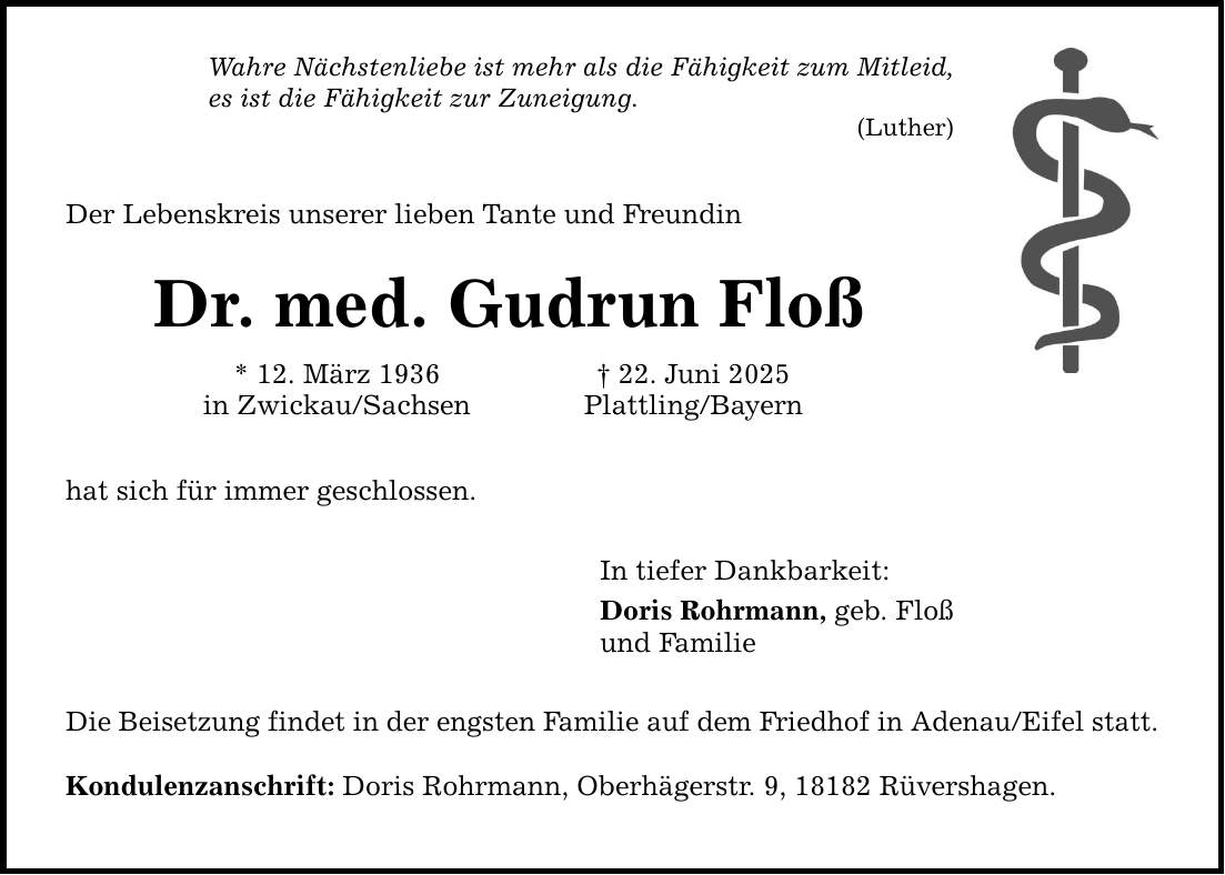 Wahre Nächstenliebe ist mehr als die Fähigkeit zum Mitleid, es ist die Fähigkeit zur Zuneigung. (Luther) Der Lebenskreis unserer lieben Tante und Freundin Dr. med. Gudrun Floß * 12. März 1936 _ 22. Juni 2025 in Zwickau/Sachsen Plattling/Bayern hat sich für immer geschlossen. In tiefer Dankbarkeit: Doris Rohrmann, geb. Floß und Familie Die Beisetzung findet in der engsten Familie auf dem Friedhof in Adenau/Eifel statt. Kondulenzanschrift: Doris Rohrmann, Oberhägerstr. 9, 18182 Rüvershagen.