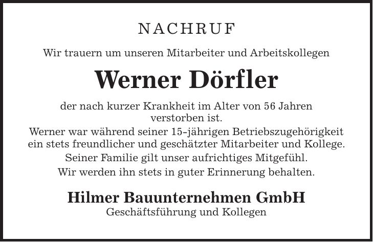 NACHRUF Wir trauern um unseren Mitarbeiter und Arbeitskollegen Werner Dörfler der nach kurzer Krankheit im Alter von 56 Jahren verstorben ist. Werner war während seiner 15-jährigen Betriebszugehörigkeit ein stets freundlicher und geschätzter Mitarbeiter und Kollege. Seiner Familie gilt unser aufrichtiges Mitgefühl. Wir werden ihn stets in guter Erinnerung behalten. Hilmer Bauunternehmen GmbH Geschäftsführung und Kollegen