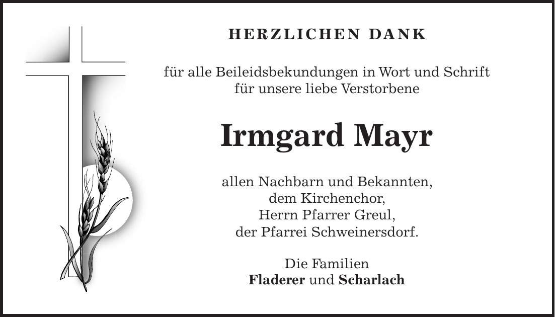  HERZLICHEN DANK für alle Beileidsbekundungen in Wort und Schrift für unsere liebe Verstorbene Irmgard Mayr allen Nachbarn und Bekannten, dem Kirchenchor, Herrn Pfarrer Greul, der Pfarrei Schweinersdorf. Die Familien Fladerer und Scharlach