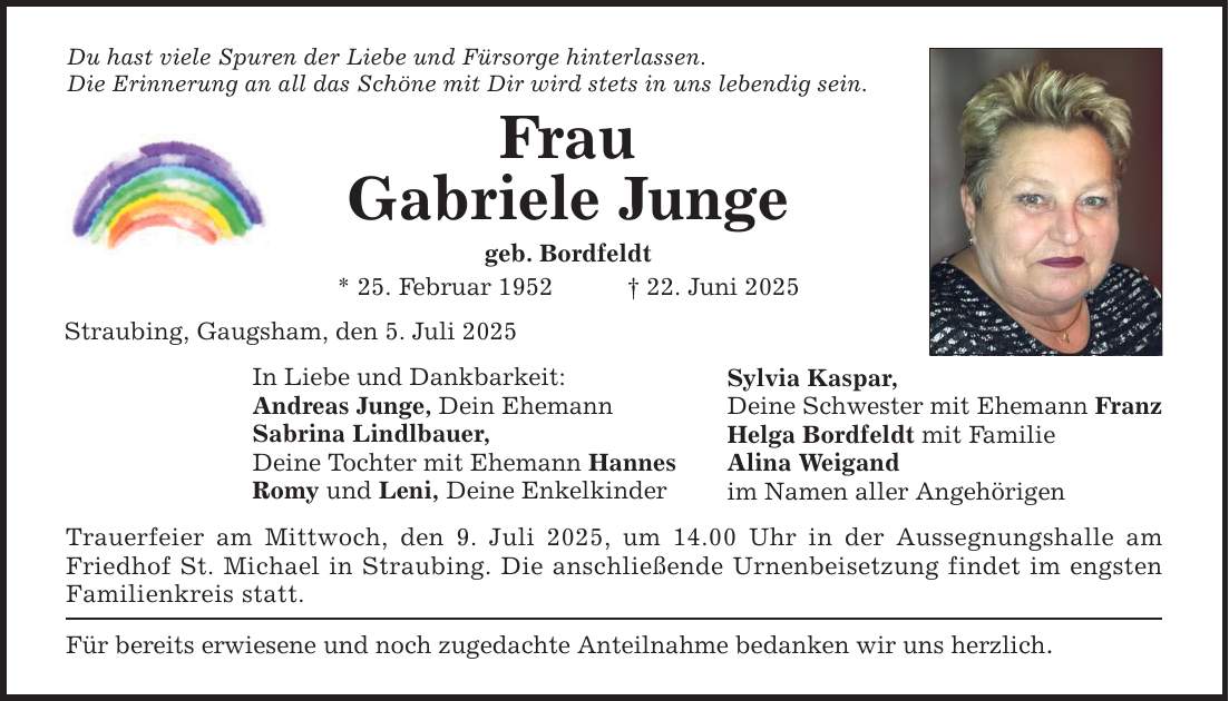 Du hast viele Spuren der Liebe und Fürsorge hinterlassen. Die Erinnerung an all das Schöne mit Dir wird stets in uns lebendig sein. Frau Gabriele Junge geb. Bordfeldt * 25. Februar 1952 _ 22. Juni 2025 Straubing, Gaugsham, den 5. Juli 2025 In Liebe und Dankbarkeit: Andreas Junge, Dein Ehemann Sabrina Lindlbauer, Deine Tochter mit Ehemann Hannes Romy und Leni, Deine Enkelkinder Trauerfeier am Mittwoch, den 9. Juli 2025, um 14.00 Uhr in der Aussegnungshalle am Friedhof St. Michael in Straubing. Die anschließende Urnenbeisetzung findet im engsten Familienkreis statt. Für bereits erwiesene und noch zugedachte Anteilnahme bedanken wir uns herzlich. Sylvia Kaspar, Deine Schwester mit Ehemann Franz Helga Bordfeldt mit Familie Alina Weigand im Namen aller Angehörigen
