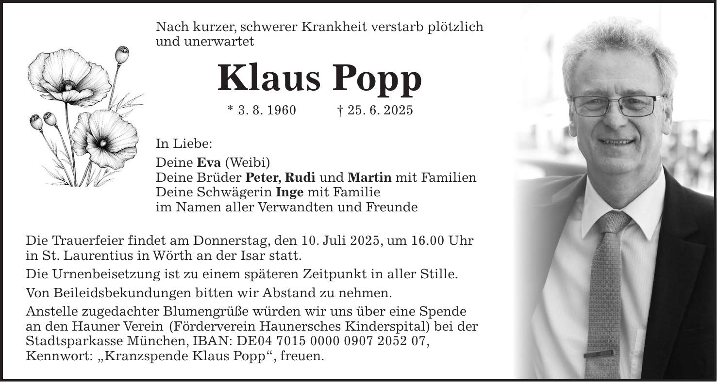 Nach kurzer, schwerer Krankheit verstarb plötzlich und unerwartet Klaus Popp * 3. 8. 1960 + 25. 6. 2025 In Liebe: Deine Eva (Weibi) Deine Brüder Peter, Rudi und Martin mit Familien Deine Schwägerin Inge mit Familie im Namen aller Verwandten und Freunde Die Trauerfeier findet am Donnerstag, den 10. Juli 2025, um 16.00 Uhr in St. Laurentius in Wörth an der Isar statt. Die Urnenbeisetzung ist zu einem späteren Zeitpunkt in aller Stille. Von Beileidsbekundungen bitten wir Abstand zu nehmen. Anstelle zugedachter Blumengrüße würden wir uns über eine Spende an den Hauner Verein (Förderverein Haunersches Kinderspital) bei der Stadtsparkasse München, IBAN: DE***, Kennwort: 'Kranzspende Klaus Popp', freuen.