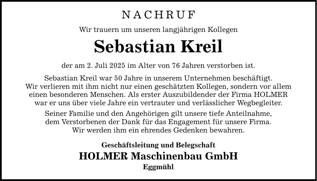 NACHRUF Wir trauern um unseren langjährigen Kollegen Sebastian Kreil der am 2. Juli 2025 im Alter von 76 Jahren verstorben ist. Sebastian Kreil war 50 Jahre in unserem Unternehmen beschäftigt. Wir verlieren mit ihm nicht nur einen geschätzten Kollegen, sondern vor allem einen besonderen Menschen. Als erster Auszubildender der Firma HOLMER war er uns über viele Jahre ein vertrauter und verlässlicher Wegbegleiter. Seiner Familie und den Angehörigen gilt unsere tiefe Anteilnahme, dem Verstorbenen der Dank für das Engagement für unsere Firma. Wir werden ihm ein ehrendes Gedenken bewahren. Geschäftsleitung und Belegschaft HOLMER Maschinenbau GmbH Eggmühl