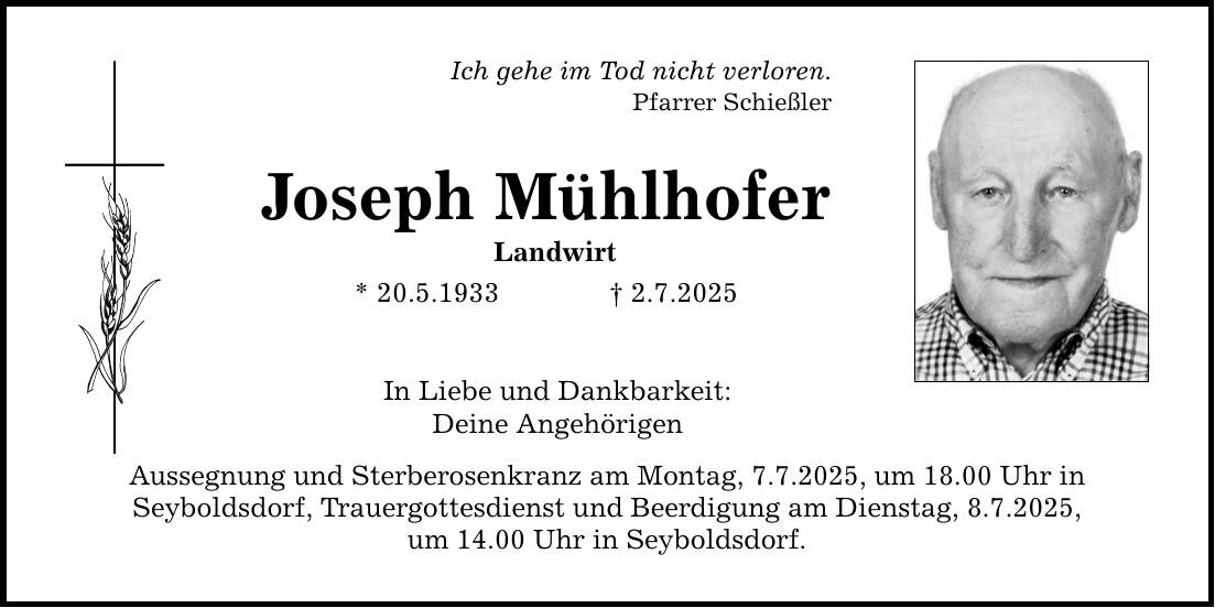 Ich gehe im Tod nicht verloren. Pfarrer Schießler Joseph Mühlhofer Landwirt * 20.5.1933 _ 2.7.2025 In Liebe und Dankbarkeit: Deine Angehörigen Aussegnung und Sterberosenkranz am Montag, 7.7.2025, um 18.00 Uhr in Seyboldsdorf, Trauergottesdienst und Beerdigung am Dienstag, 8.7.2025, um 14.00 Uhr in Seyboldsdorf.
