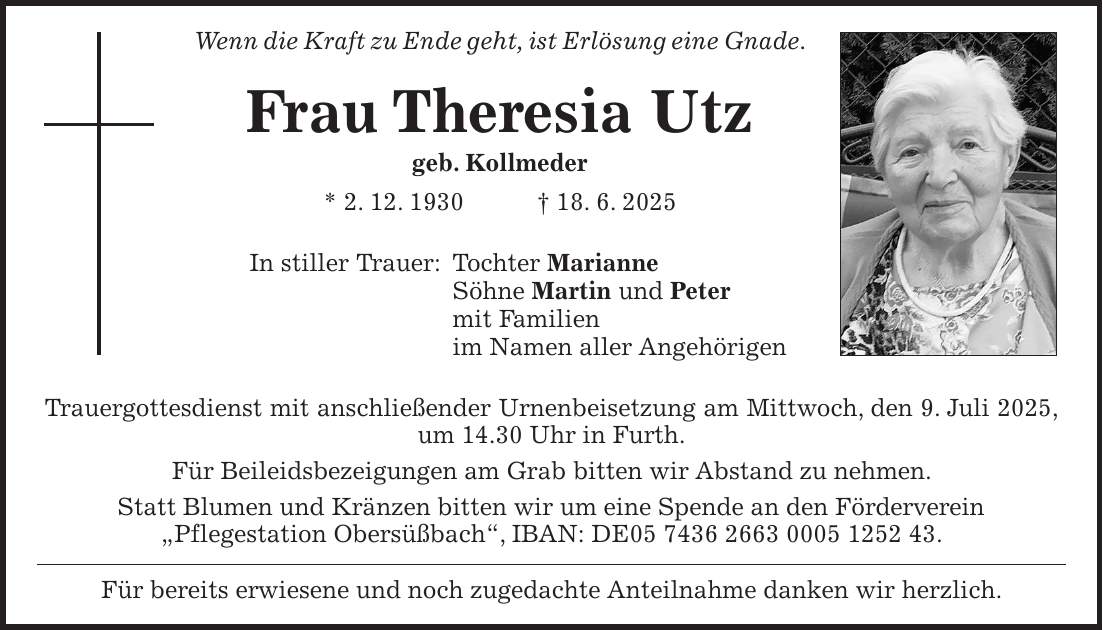 Wenn die Kraft zu Ende geht, ist Erlösung eine Gnade. Frau Theresia Utz geb. Kollmeder * 2. 12. 1930 + 18. 6. 2025 In stiller Trauer: Tochter Marianne Söhne Martin und Peter mit Familien im Namen aller Angehörigen Trauergottesdienst mit anschließender Urnenbeisetzung am Mittwoch, den 9. Juli 2025, um 14.30 Uhr in Furth. Für Beileidsbezeigungen am Grab bitten wir Abstand zu nehmen. Statt Blumen und Kränzen bitten wir um eine Spende an den Förderverein 'Pflegestation Obersüßbach', IBAN: DE***. Für bereits erwiesene und noch zugedachte Anteilnahme danken wir herzlich.