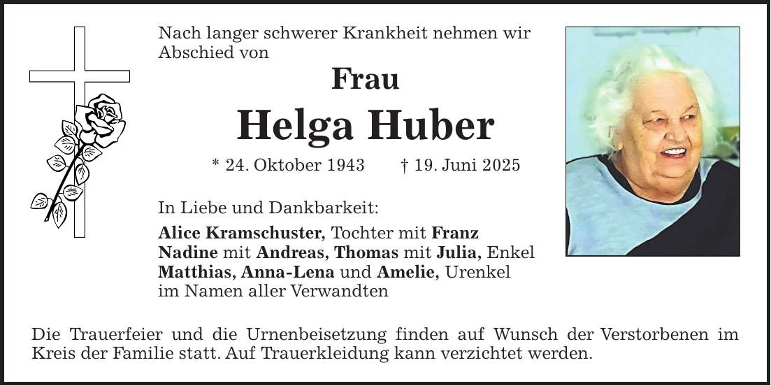 Nach langer schwerer Krankheit nehmen wir Abschied von Frau Helga Huber * 24. Oktober 1943 + 19. Juni 2025 In Liebe und Dankbarkeit: Alice Kramschuster, Tochter mit Franz Nadine mit Andreas, Thomas mit Julia, Enkel Matthias, Anna-Lena und Amelie, Urenkel im Namen aller Verwandten Die Trauerfeier und die Urnenbeisetzung finden auf Wunsch der Verstorbenen im Kreis der Familie statt. Auf Trauerkleidung kann verzichtet werden.