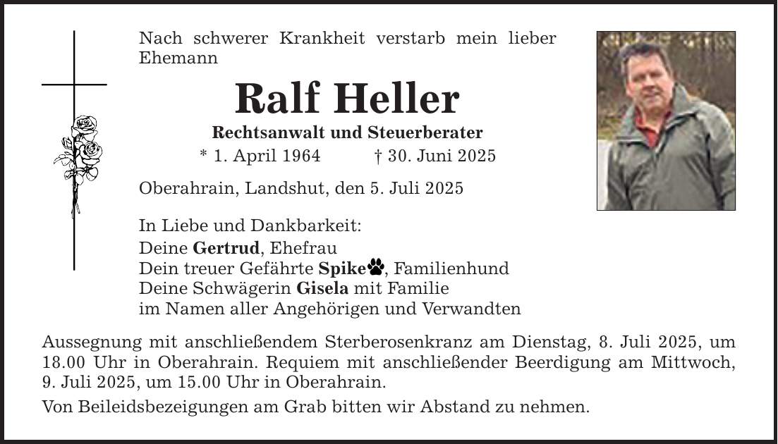 Nach schwerer Krankheit verstarb mein lieber Ehemann Ralf Heller Rechtsanwalt und Steuerberater * 1. April 1964 _ 30. Juni 2025 Oberahrain, Landshut, den 5. Juli 2025 In Liebe und Dankbarkeit: Deine Gertrud, Ehefrau Dein treuer Gefährte Spike , Familienhund Deine Schwägerin Gisela mit Familie im Namen aller Angehörigen und Verwandten Aussegnung mit anschließendem Sterberosenkranz am Dienstag, 8. Juli 2025, um 18.00 Uhr in Oberahrain. Requiem mit anschließender Beerdigung am Mittwoch,­ 9. Juli 2025, um 15.00 Uhr in Oberahrain. Von Beileidsbezeigungen am Grab bitten wir Abstand zu nehmen.