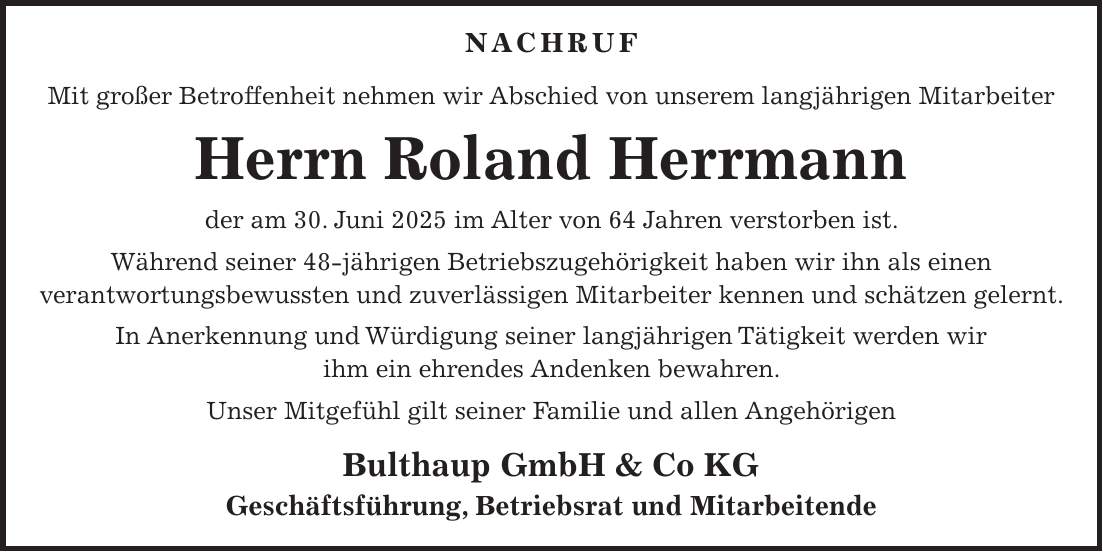  NACHRUF Mit großer Betroffenheit nehmen wir Abschied von unserem langjährigen Mitarbeiter Herrn Roland Herrmann der am 30. Juni 2025 im Alter von 64 Jahren verstorben ist. Während seiner 48-jährigen Betriebszugehörigkeit haben wir ihn als einen verantwortungsbewussten und zuverlässigen Mitarbeiter kennen und schätzen gelernt. In Anerkennung und Würdigung seiner langjährigen Tätigkeit werden wir ihm ein ehrendes Andenken bewahren. Unser Mitgefühl gilt seiner Familie und allen Angehörigen Bulthaup GmbH & Co KG Geschäftsführung, Betriebsrat und Mitarbeitende 