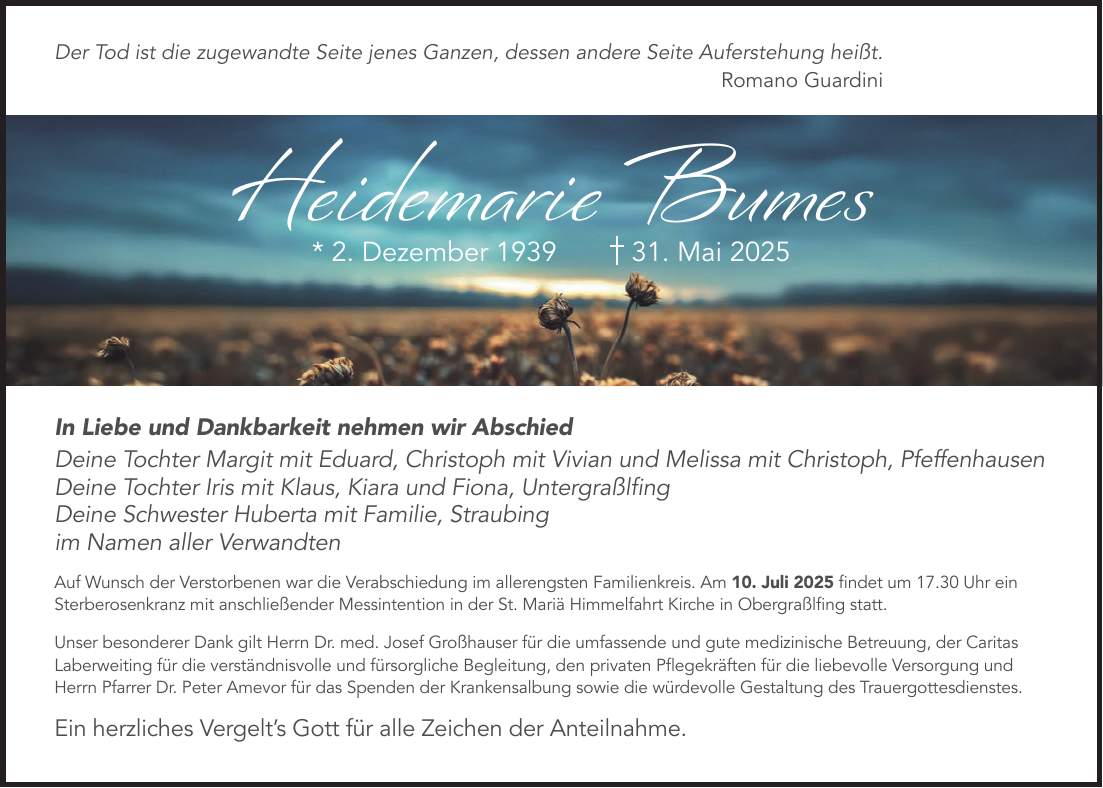 Der Tod ist die zugewandte Seite jenes Ganzen, dessen andere Seite Auferstehung heißt. Romano GuardiniIn Liebe und Dankbarkeit nehmen wir Abschied Deine Tochter Margit mit Eduard, Christoph mit Vivian und Melissa mit Christoph, Pfeffenhausen Deine Tochter Iris mit Klaus, Kiara und Fiona, Untergraßlfing Deine Schwester Huberta mit Familie, Straubing im Namen aller Verwandten Auf Wunsch der Verstorbenen war die Verabschiedung im allerengsten Familienkreis. Am 10. Juli 2025 findet um 17.30 Uhr ein Sterberosenkranz mit anschließender Messintention in der St. Mariä Himmelfahrt Kirche in Obergraßlfing statt. Unser besonderer Dank gilt Herrn Dr. med. Josef Großhauser für die umfassende und gute medizinische Betreuung, der Caritas Laberweiting für die verständnisvolle und fürsorgliche Begleitung, den privaten Pflegekräften für die liebevolle Versorgung und Herrn Pfarrer Dr. Peter Amevor für das Spenden der Krankensalbung sowie die würdevolle Gestaltung des Trauergottesdienstes. Ein herzliches Vergelt's Gott für alle Zeichen der Anteilnahme.