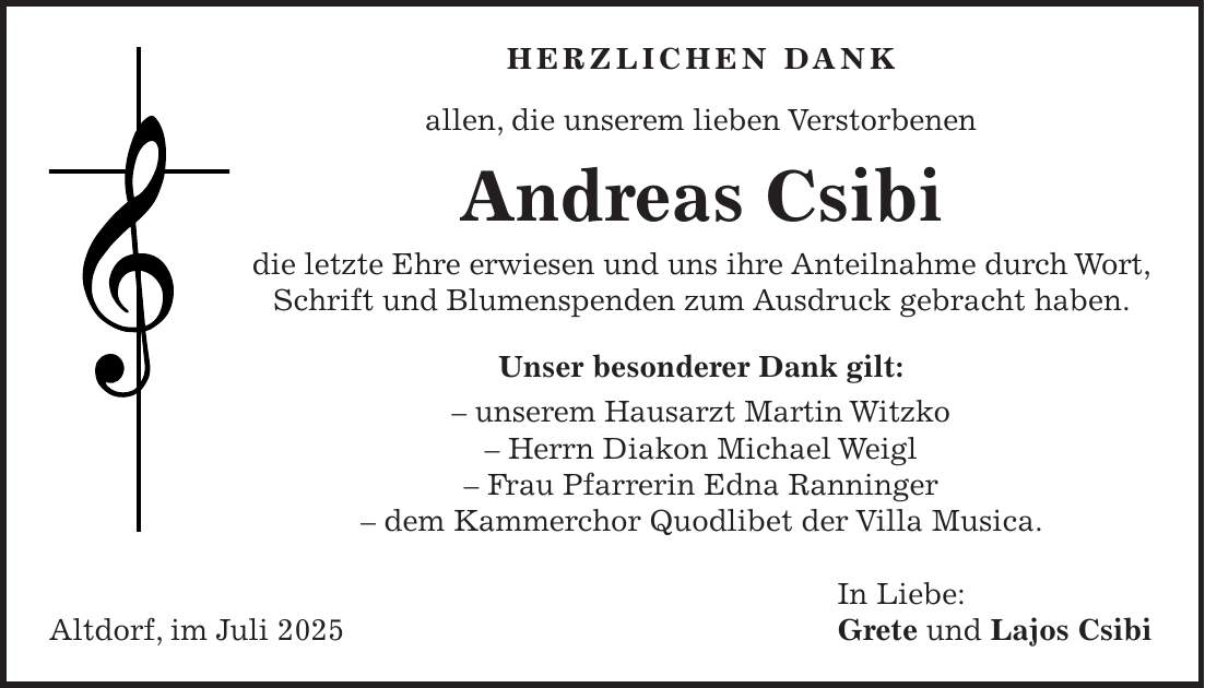 HERZLICHEN DANK allen, die unserem lieben Verstorbenen Andreas Csibi die letzte Ehre erwiesen und uns ihre Anteilnahme durch Wort, Schrift und Blumenspenden zum Ausdruck gebracht haben. Unser besonderer Dank gilt: - unserem Hausarzt Martin Witzko - Herrn Diakon Michael Weigl - Frau Pfarrerin Edna Ranninger - dem Kammerchor Quodlibet der Villa Musica. In Liebe: Altdorf, im Juli 2025 Grete und Lajos Csibi