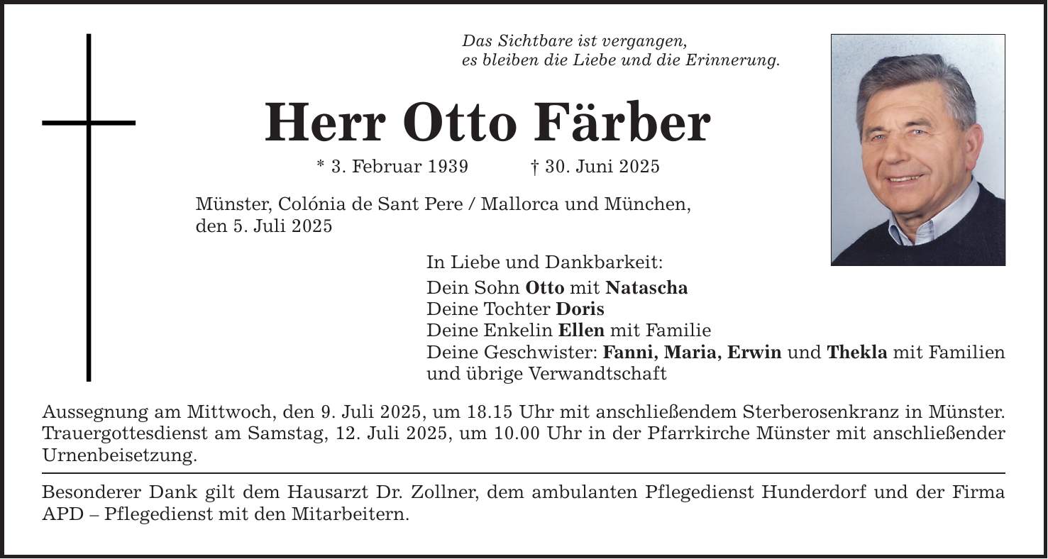 Das Sichtbare ist vergangen,es bleiben die Liebe und die Erinnerung.Herr Otto Färber* 3. Februar 1939 _ 30. Juni 2025Münster, Colónia de Sant Pere / Mallorca und München,den 5. Juli 2025In Liebe und Dankbarkeit:Dein Sohn Otto mit NataschaDeine Tochter DorisDeine Enkelin Ellen mit FamilieDeine Geschwister: Fanni, Maria, Erwin und Thekla mit Familienund übrige VerwandtschaftAussegnung am Mittwoch, den 9. Juli 2025, um 18.15 Uhr mit anschließendem Sterberosenkranz in Münster.Trauergottesdienst am Samstag, 12. Juli 2025, um 10.00 Uhr in der Pfarrkirche Münster mit anschließender Urnenbeisetzung.Besonderer Dank gilt dem Hausarzt Dr. Zollner, dem ambulanten Pflegedienst Hunderdorf und der Firma APD - Pflegedienst mit den Mitarbeitern.