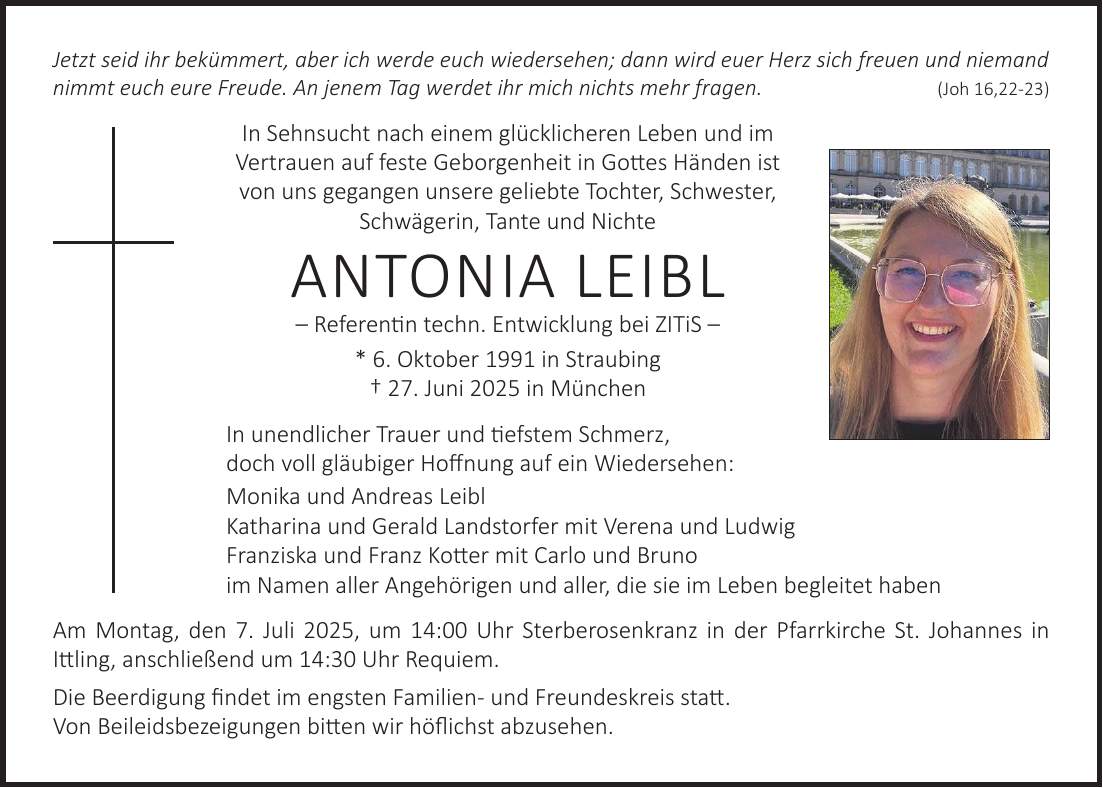 Jetzt seid ihr bekümmert, aber ich werde euch wiedersehen; dann wird euer Herz sich freuen und niemand nimmt euch eure Freude. An jenem Tag werdet ihr mich nichts mehr fragen. (Joh 16,22-23) In Sehnsucht nach einem glücklicheren Leben und im Vertrauen auf feste Geborgenheit in Gottes Händen ist von uns gegangen unsere geliebte Tochter, Schwester, Schwägerin, Tante und Nichte Antonia Leibl - Referentin techn. Entwicklung bei ZITiS - * 6. Oktober 1991 in Straubing + 27. Juni 2025 in München In unendlicher Trauer und tiefstem Schmerz, doch voll gläubiger Hoffnung auf ein Wiedersehen: Monika und Andreas Leibl Katharina und Gerald Landstorfer mit Verena und Ludwig Franziska und Franz Kotter mit Carlo und Bruno im Namen aller Angehörigen und aller, die sie im Leben begleitet haben Am Montag, den 7. Juli 2025, um 14:00 Uhr Sterberosenkranz in der Pfarrkirche St. Johannes in Ittling, anschließend um 14:30 Uhr Requiem. Die Beerdigung findet im engsten Familien- und Freundeskreis statt. Von Beileidsbezeigungen bitten wir höflichst abzusehen.