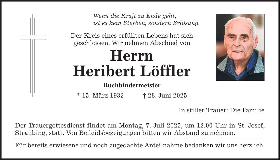 Wenn die Kraft zu Ende geht, ist es kein Sterben, sondern Erlösung. Der Kreis eines erfüllten Lebens hat sich geschlossen. Wir nehmen Abschied von Herrn Heribert Löffler Buchbindermeister * 15. März 1933 _ 28. Juni 2025 Der Trauergottesdienst findet am Montag, 7. Juli 2025, um 12.00 Uhr in St. Josef, Straubing, statt. Von Beileidsbezeigungen bitten wir Abstand zu nehmen. Für bereits erwiesene und noch zugedachte Anteilnahme bedanken wir uns herzlich. In stiller Trauer: Die Familie