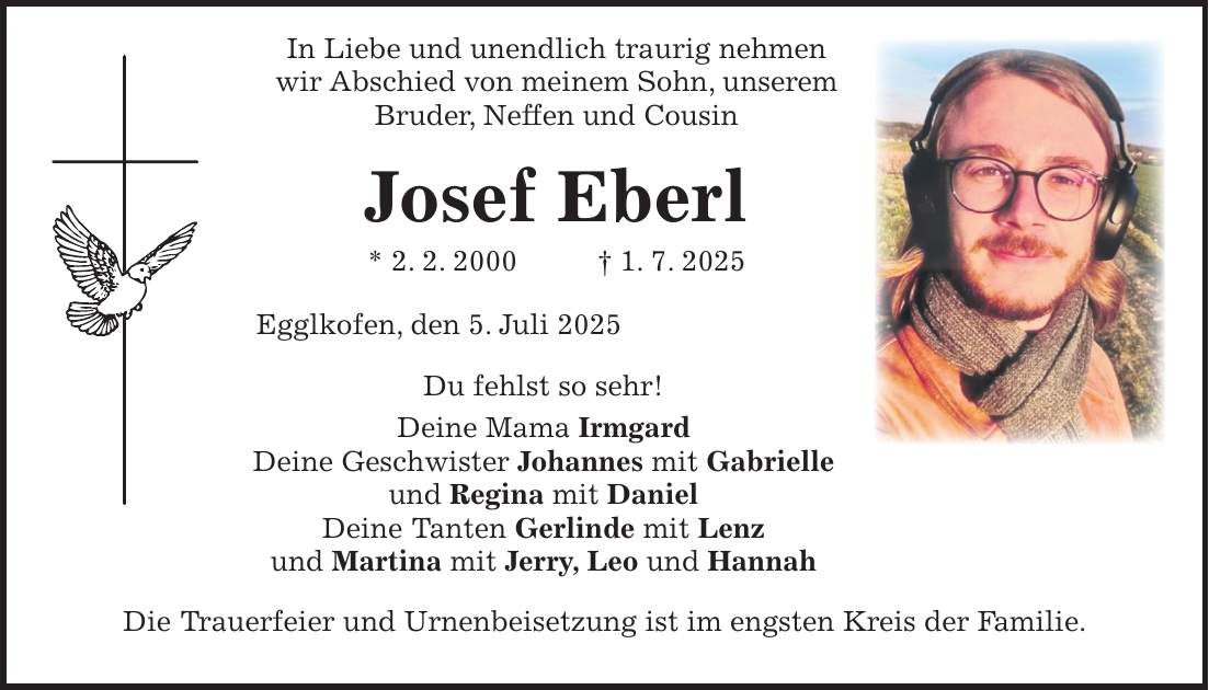  In Liebe und unendlich traurig nehmen wir Abschied von meinem Sohn, unserem Bruder, Neffen und Cousin Josef Eberl * 2. 2. 2000 + 1. 7. 2025 Egglkofen, den 5. Juli 2025 Du fehlst so sehr! Deine Mama Irmgard Deine Geschwister Johannes mit Gabrielle und Regina mit Daniel Deine Tanten Gerlinde mit Lenz und Martina mit Jerry, Leo und Hannah Die Trauerfeier und Urnenbeisetzung ist im engsten Kreis der Familie.