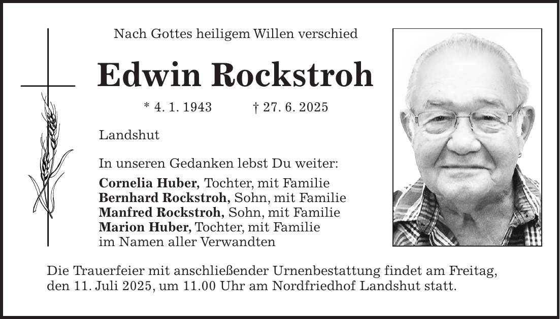 Nach Gottes heiligem Willen verschied Edwin Rockstroh * 4. 1. 1943 + 27. 6. 2025 Landshut In unseren Gedanken lebst Du weiter: Cornelia Huber, Tochter, mit Familie Bernhard Rockstroh, Sohn, mit Familie Manfred Rockstroh, Sohn, mit Familie Marion Huber, Tochter, mit Familie im Namen aller Verwandten Die Trauerfeier mit anschließender Urnenbestattung findet am Freitag, den 11. Juli 2025, um 11.00 Uhr am Nordfriedhof Landshut statt.
