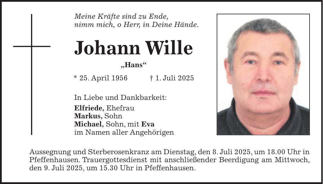 Meine Kräfte sind zu Ende, nimm mich, o Herr, in Deine Hände. Johann Wille 'Hans' * 25. April 1956 + 1. Juli 2025 In Liebe und Dankbarkeit: Elfriede, Ehefrau Markus, Sohn Michael, Sohn, mit Eva im Namen aller Angehörigen Aussegnung und Sterberosenkranz am Dienstag, den 8. Juli 2025, um 18.00 Uhr in Pfeffenhausen. Trauergottesdienst mit anschließender Beerdigung am Mittwoch, den 9. Juli 2025, um 15.30 Uhr in Pfeffenhausen.