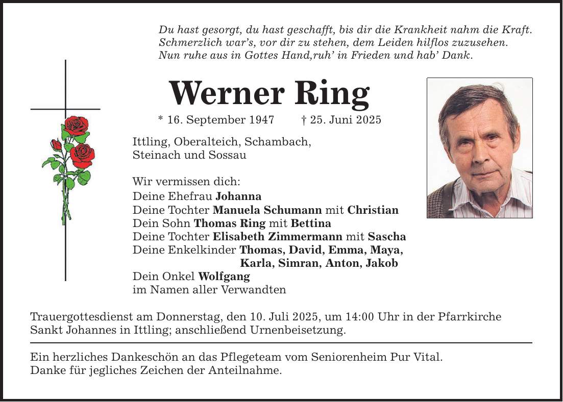 Du hast gesorgt, du hast geschafft, bis dir die Krankheit nahm die Kraft.Schmerzlich war's, vor dir zu stehen, dem Leiden hilflos zuzusehen.Nun ruhe aus in Gottes Hand,ruh' in Frieden und hab' Dank.Werner Ring* 16. September 1947 _ 25. Juni 2025Ittling, Oberalteich, Schambach,Steinach und SossauWir vermissen dich:Deine Ehefrau JohannaDeine Tochter Manuela Schumann mit ChristianDein Sohn Thomas Ring mit BettinaDeine Tochter Elisabeth Zimmermann mit SaschaDeine Enkelkinder Thomas, David, Emma, Maya, Karla, Simran, Anton, JakobDein Onkel Wolfgangim Namen aller VerwandtenTrauergottesdienst am Donnerstag, den 10. Juli 2025, um 14:00 Uhr in der PfarrkircheSankt Johannes in Ittling; anschließend Urnenbeisetzung.Ein herzliches Dankeschön an das Pflegeteam vom Seniorenheim Pur Vital.Danke für jegliches Zeichen der Anteilnahme.