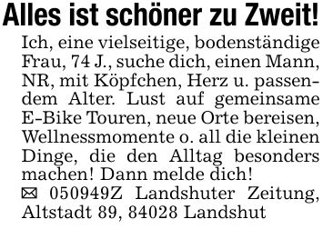 Alles ist schöner zu Zweit!Ich, eine vielseitige, bodenständige Frau, 74 J., suche dich, einen Mann, NR, mit Köpfchen, Herz u. passendem Alter. Lust auf gemeinsame E-Bike Touren, neue Orte bereisen, Wellnessmomente o. all die kleinen Dinge, die den Alltag besonders machen! Dann melde dich!_ ***Z Landshuter Zeitung, Altstadt 89, 84028 Landshut