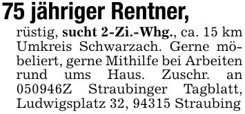 75 jähriger Rentner,rüstig, sucht 2-Zi.-Whg., ca. 15 km Umkreis Schwarzach. Gerne möbeliert, gerne Mithilfe bei Arbeiten rund ums Haus. Zuschr. an ***Z Straubinger Tagblatt, Ludwigsplatz 32, 94315 Straubing