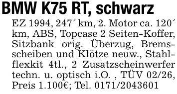 BMW K75 RT, schwarzEZ 1994, 247' km, 2. Motor ca. 120' km, ABS, Topcase 2 Seiten-Koffer, Sitzbank orig. Überzug, Bremsscheiben und Klötze neuw., Stahlflexkit 4tl., 2 Zusatzscheinwerfer techn. u. optisch i.O. , TÜV 02/26, Preis 1.100€; Tel. ***